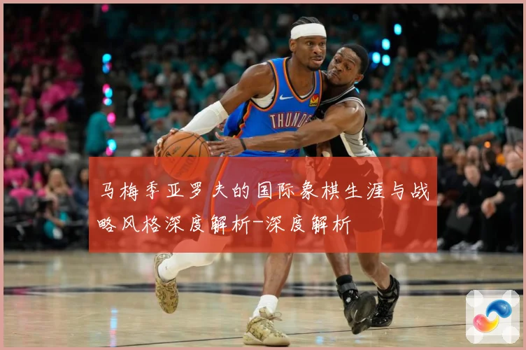 马梅季亚罗夫的国际象棋生涯与战略风格深度解析-深度解析