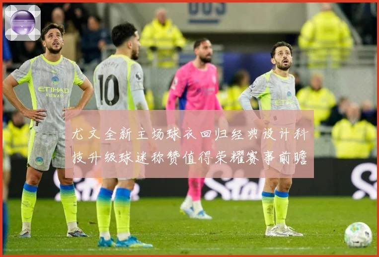 尤文全新主场球衣回归经典设计科技升级球迷称赞值得荣耀赛事前瞻-深度解析