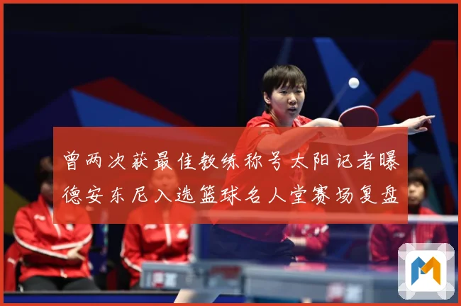 曾两次获最佳教练称号太阳记者曝德安东尼入选篮球名人堂赛场复盘-深度解析