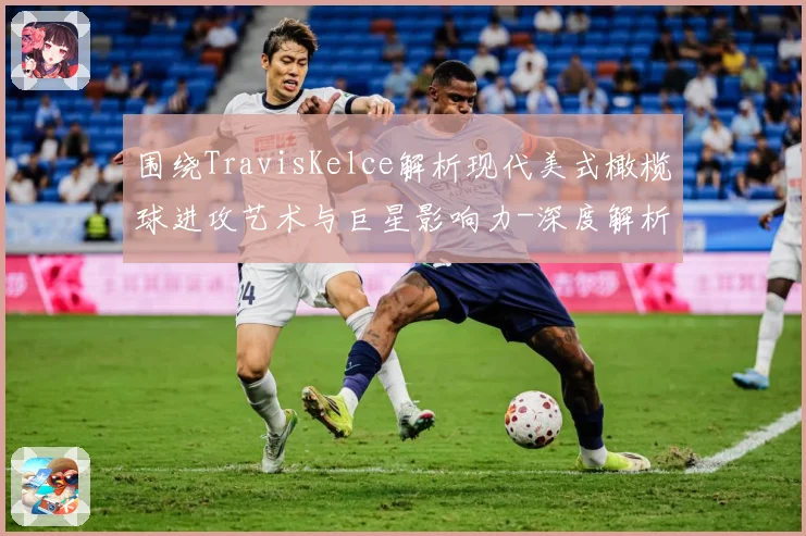 围绕TravisKelce解析现代美式橄榄球进攻艺术与巨星影响力-深度解析