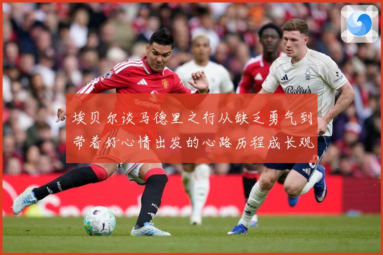 埃贝尔谈马德里之行从缺乏勇气到带着好心情出发的心路历程成长观察-深度解析