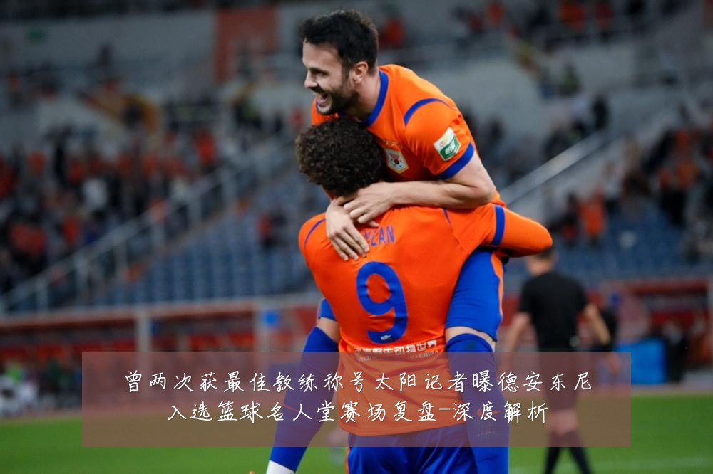 曾两次获最佳教练称号太阳记者曝德安东尼入选篮球名人堂赛场复盘-深度解析
